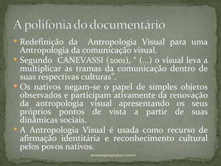  Redefinição da     Antropologia Visual para uma
  Antropologia da comunicação visual.
 Segundo CANEVASSI (2001), “ (...) o visual leva a
  multiplicar as tramas da comunicação dentro de
  suas respectivas culturas”.
 Os nativos negam-se o papel de simples objetos
  observados e participam ativamente da renovação
  da antropologia visual apresentando os seus
  próprios pontos de vista a partir de suas
  dinâmicas sociais.
 A Antropologia Visual é usada como recurso de
  afirmação identitária e reconhecimento cultural
  pelos povos nativos.
                    atenasregina@yahoo.com.br
 