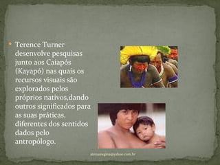  Terence Turner
 desenvolve pesquisas
 junto aos Caiapós
 (Kayapó) nas quais os
 recursos visuais são
 explorados pelos
 próprios nativos,dando
 outros significados para
 as suas práticas,
 diferentes dos sentidos
 dados pelo
 antropólogo.
                        atenasregina@yahoo.com.br
 