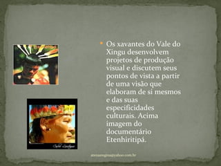 Os xavantes do Vale do
        Xingu desenvolvem
        projetos de produção
        visual e discutem seus
        pontos de vista a partir
        de uma visão que
        elaboram de si mesmos
        e das suas
        especificidades
        culturais. Acima
        imagem do
        documentário
        Etenhiritipá.
atenasregina@yahoo.com.br
 
