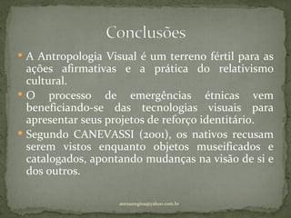  A Antropologia Visual é um terreno fértil para as
  ações afirmativas e a prática do relativismo
  cultural.
 O processo de emergências étnicas vem
  beneficiando-se das tecnologias visuais para
  apresentar seus projetos de reforço identitário.
 Segundo CANEVASSI (2001), os nativos recusam
  serem vistos enquanto objetos museificados e
  catalogados, apontando mudanças na visão de si e
  dos outros.

                    atenasregina@yahoo.com.br
 