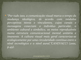  “Por tudo isso, a comunicação visual marca o tempo da
 mudança ideológica, de acordo com módulos
 perceptivos novos e vinculantes, cujos canais e
 mensagens conectam o indivíduo particular, o
 ambiente cultural e simbólico, os meios reproduzíveis
 numa estrutura comunicacional mental unitária e
 imanente. A cultura visual mais geral caracteriza-se
 ecologicamente por uma circularidade contínua entre o
 nível tecnológico e o nível aural.”CANEVACCI (2001,
 p.49).


                     atenasregina@yahoo.com.br
 
