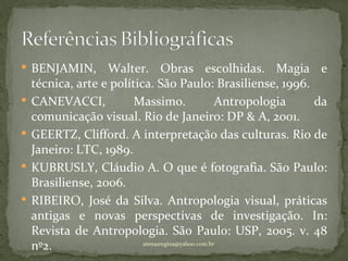  BENJAMIN,        Walter. Obras escolhidas. Magia e
    técnica, arte e política. São Paulo: Brasiliense, 1996.
   CANEVACCI,           Massimo.                   Antropologia da
    comunicação visual. Rio de Janeiro: DP & A, 2001.
   GEERTZ, Clifford. A interpretação das culturas. Rio de
    Janeiro: LTC, 1989.
   KUBRUSLY, Cláudio A. O que é fotografia. São Paulo:
    Brasiliense, 2006.
   RIBEIRO, José da Silva. Antropologia visual, práticas
    antigas e novas perspectivas de investigação. In:
    Revista de Antropologia. São Paulo: USP, 2005. v. 48
    nº2.                   atenasregina@yahoo.com.br
 