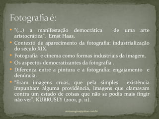  “(...)   a manifestação democrática          de uma arte
    aristocrática”. Ernst Haas.
   Contexto de aparecimento da fotografia: industrialização
    do século XIX.
   Fotografia e cinema como formas industriais da imagem.
   Os aspectos democratizantes da fotografia .
   Diferença entre a pintura e a fotografia: engajamento e
    denúncia.
   “Eram imagens cruas, que pela simples           existência
    impunham alguma providência, imagens que clamavam
    contra um estado de coisas que não se podia mais fingir
    não ver”. KUBRUSLY (2001, p. 11).

                         atenasregina@yahoo.com.br
 