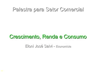 Palestra para Setor Comercial




    Crescimento, Renda e Consumo
          Eloni José Salvi - Economista
C
 