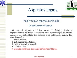 Aspectos legais

               COSNTITUIÇÃO FEDERAL CAPÍTULOIII

                    DA SEGURANÇA PÚBLICA

  Art. 144. A segurança pública, dever do Estado, direito e
responsabilidade de todos, é exercida para a preservação da ordem
pública e da incolumidade das pessoas e do patrimônio, através dos
seguintes órgãos:
  I - polícia federal;
  II - polícia rodoviária federal;
  III - polícia ferroviária federal;
  IV - polícias civis;
  V - polícias militares e corpos de bombeiros militares.


                          LBP PORFIRIO                               11
 