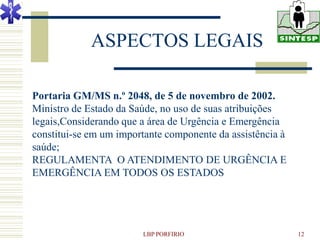 ASPECTOS LEGAIS

Portaria GM/MS n.º 2048, de 5 de novembro de 2002.
Ministro de Estado da Saúde, no uso de suas atribuições
legais,Considerando que a área de Urgência e Emergência
constitui-se em um importante componente da assistência à
saúde;
REGULAMENTA O ATENDIMENTO DE URGÊNCIA E
EMERGÊNCIA EM TODOS OS ESTADOS




                        LBP PORFIRIO                        12
 