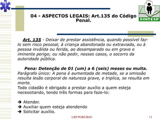 04 - ASPECTOS LEGAIS: Art.135 do Código
                      Penal.



   Art. 135 - Deixar de prestar assistência, quando possível faz-
lo sem risco pessoal, à criança abandonada ou extraviada, ou à
pessoa inválida ou ferida, ao desamparado ou em grave e
iminente perigo; ou não pedir, nesses casos, o socorro da
autoridade pública.

   Pena: Detenção de 01 (um) a 6 (seis) meses ou multa.
Parágrafo único: A pena é aumentada de metade, se a omissão
resulta lesão corporal de natureza grave, e triplica, se resulta em
morte.
Todo cidadão é obrigado a prestar auxílio a quem esteja
necessitando, tendo três formas para faze-lo:

 Atender.
 Auxiliar quem esteja atendendo
 Solicitar auxílio.
                           LBP PORFIRIO                             13
 