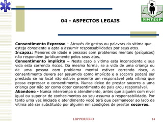 04 - ASPECTOS LEGAIS




Consentimento Expresso – Através de gestos ou palavras da vitima que
esteja consciente a apta a assumir responsabilidades por seus atos.
Incapaz: Menores de idade e pessoas com problemas mentais (psíquicos)
não respondem juridicamente pelos seus atos.
Consentimento implícito – Neste caso a vitima esta inconsciente e sua
vida esta correndo riscos. Da mesma forma, se a vida de uma criança ou
de uma pessoa com problema mental estiver correndo risco, o
consentimento devera ser assumido como implícito e o socorro poderá ser
prestado se no local não estiver presente um responsável pela vitima que
possa expressar o consentimento. Nunca deixe de prestar socorro a uma
criança por não ter como obter consentimento de pais e/ou responsável.
Abandono - Nunca interrompa o atendimento, antes que alguém com nível
igual ou superior de conhecimentos ao seu assuma a responsabilidade. Por
tanto uma vez iniciada o atendimento você terá que permanecer ao lado da
vitima até ser substituído por alguém em condições de prestar socorros.


                             LBP PORFIRIO                             14
 