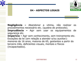 04 - ASPECTOS LEGAIS




Negligência – Abandonar a vitima, não realizar os
procedimentos necessário etc. (quebra de protocolo).
Imprudência – Agir sem usar os equipamentos de
segurança etc.
Imperícia – Agir sem conhecimento, sem treinamento etc.
Exceções da lei (em relação a atender e/ou auxiliar):
menores de 16 anos, maiores de 65, gestantes a partir do
terceiro mês, deficientes visuais, mentais e físicos
(incapacitados).




                       LBP PORFIRIO                    15
 