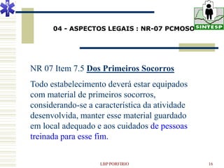 04 - ASPECTOS LEGAIS : NR-07 PCMOSO




NR 07 Item 7.5 Dos Primeiros Socorros
Todo estabelecimento deverá estar equipados
com material de primeiros socorros,
considerando-se a característica da atividade
desenvolvida, manter esse material guardado
em local adequado e aos cuidados de pessoas
treinada para esse fim.


                   LBP PORFIRIO                 16
 