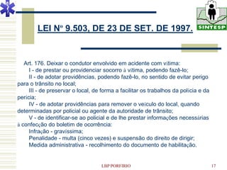 LEI Nº 9.503, DE 23 DE SET. DE 1997.


   Art. 176. Deixar o condutor envolvido em acidente com vítima:
     I - de prestar ou providenciar socorro à vítima, podendo fazê-lo;
     II - de adotar providências, podendo fazê-lo, no sentido de evitar perigo
para o trânsito no local;
     III - de preservar o local, de forma a facilitar os trabalhos da polícia e da
perícia;
     IV - de adotar providências para remover o veículo do local, quando
determinadas por policial ou agente da autoridade de trânsito;
     V - de identificar-se ao policial e de lhe prestar informações necessárias
à confecção do boletim de ocorrência:
     Infração - gravíssima;
     Penalidade - multa (cinco vezes) e suspensão do direito de dirigir;
     Medida administrativa - recolhimento do documento de habilitação.


                                   LBP PORFIRIO                                      17
 