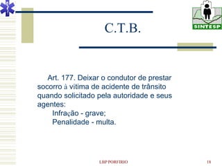 C.T.B.


   Art. 177. Deixar o condutor de prestar
socorro à vítima de acidente de trânsito
quando solicitado pela autoridade e seus
agentes:
    Infração - grave;
    Penalidade - multa.




                  LBP PORFIRIO              18
 