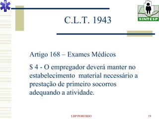 C.L.T. 1943


Artigo 168 – Exames Médicos
$ 4 - O empregador deverá manter no
estabelecimento material necessário a
prestação de primeiro socorros
adequando a atividade.


              LBP PORFIRIO              19
 