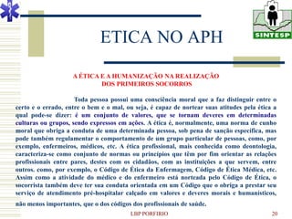ETICA NO APH
                    A ÉTICA E A HUMANIZAÇÃO NA REALIZAÇÃO
                            DOS PRIMEIROS SOCORROS

                     Toda pessoa possui uma consciência moral que a faz distinguir entre o
certo e o errado, entre o bem e o mal, ou seja, é capaz de nortear suas atitudes pela ética a
qual pode-se dizer: é um conjunto de valores, que se tornam deveres em determinadas
culturas ou grupos, sendo expressos em ações. A ética é, normalmente, uma norma de cunho
moral que obriga a conduta de uma determinada pessoa, sob pena de sanção específica, mas
pode também regulamentar o comportamento de um grupo particular de pessoas, como, por
exemplo, enfermeiros, médicos, etc. A ética profissional, mais conhecida como deontologia,
caracteriza-se como conjunto de normas ou princípios que têm por fim orientar as relações
profissionais entre pares, destes com os cidadãos, com as instituições a que servem, entre
outros. como, por exemplo, o Código de Ética da Enfermagem, Código de Ética Médica, etc.
Assim como a atividade do médico e do enfermeiro está norteada pelo Código de Ética, o
socorrista também deve ter sua conduta orientada em um Código que o obriga a prestar seu
serviço de atendimento pré-hospitalar calçado em valores e deveres morais e humanísticos,
não menos importantes, que o dos códigos dos profissionais de saúde.
                                        LBP PORFIRIO                                       20
 