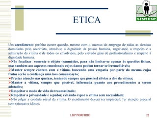ETICA

Um atendimento perfeito ocorre quando, mesmo com o sucesso do emprego de todas as técnicas
dominadas pelo socorrista, atende-se a dignidade da pessoa humana, angariando o respeito e a
admiração da vítima e de todos os envolvidos, pelo elevado grau de profissionalismo e respeito à
dignidade humana.
Não focalizar somente o objeto traumático, para não limitar-se apenas às questões físicas,
mas também aos aspectos emocionais cujos danos podem tornar-se irremediáveis;
Manter sempre contato com a vitima, buscando uma empatia por parte da mesma cujos
frutos serão a confiança uma boa comunicação;
Prestar atenção nas queixas, tentando sempre que possível aliviar a dor da vítima;
Manter a vitima, sempre que possível, informada quanto aos procedimentos a serem
adotados;
Respeitar o modo de vida do traumatizado;
Respeitar a privacidade e o pudor, evitando expor a vítima sem necessidade;
Não julgar a conduta social da vítima. O atendimento deverá ser imparcial; Ter atenção especial
com crianças e idosos;


                                         LBP PORFIRIO                                       22
 