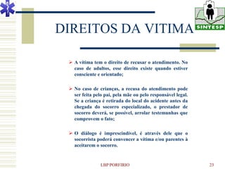 DIREITOS DA VITIMA

  A vítima tem o direito de recusar o atendimento. No
   caso de adultos, esse direito existe quando estiver
   consciente e orientado;

  No caso de crianças, a recusa do atendimento pode
   ser feita pelo pai, pela mãe ou pelo responsável legal.
   Se a criança é retirada do local do acidente antes da
   chegada do socorro especializado, o prestador de
   socorro deverá, se possível, arrolar testemunhas que
   comprovem o fato;

  O diálogo é imprescindível, é através dele que o
   socorrista poderá convencer a vítima e/ou parentes à
   aceitarem o socorro.


                LBP PORFIRIO                                 23
 