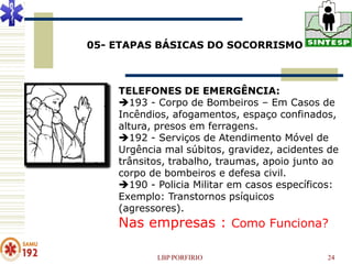 05- ETAPAS BÁSICAS DO SOCORRISMO



    TELEFONES DE EMERGÊNCIA:
    193 - Corpo de Bombeiros – Em Casos de
    Incêndios, afogamentos, espaço confinados,
    altura, presos em ferragens.
    192 - Serviços de Atendimento Móvel de
    Urgência mal súbitos, gravidez, acidentes de
    trânsitos, trabalho, traumas, apoio junto ao
    corpo de bombeiros e defesa civil.
    190 - Policia Militar em casos específicos:
    Exemplo: Transtornos psíquicos
    (agressores).
    Nas empresas : Como Funciona?

           LBP PORFIRIO                      24
 