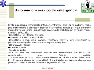 Acionando o serviço de emergência:



Existe um padrão reconhecido internacionalmente, através de códigos, razão
pela qual sempre é solicitado algumas informações básicas para que o médico
regulador possa tomar uma decisão próxima da realidade no envio de equipe
e veiculo adequado.
Identifique-se / Nome, telefone.
Identifique o tipo de ocorrência
Identifique o local (Rua, avenida residência bairro e uma referência) se
possível deixe alguém sinalizando achegada da equipe.
Numero de vitimas;
Sinalize o local
Ajude se puder
Toda vez que um socorristas realizar um atendimento, ele levará em
consideração                 dois             fatores               iniciais:
1 - Está consciente ou não? Vítima consciente já demonstra estar viva.
2 – É evento clínico ou traumático? Em princípio, os eventos clínicos nos
permitem maior liberdade de manipulação das vítimas.

                               LBP PORFIRIO                               25
 