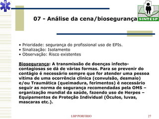 07 - Análise da cena/biosegurança



• Prioridade: segurança do profissional uso de EPIs.
• Sinalização: Isolamento
• Observação: Risco existentes

Biosegurança: A transmissão de doenças infecto-
contagiosas se dá de várias formas. Para se prevenir do
contágio é necessário sempre que for atender uma pessoa
vitima de uma ocorrência clinica (convulsão, desmaio)
e/ou Traumática (queimadura, ferimentos) é necessário
seguir as norma de segurança recomendadas pela OMS –
organização mundial da saúde, fazendo uso de Herpes –
Equipamentos de Proteção Individual (Óculos, luvas,
mascaras etc.).


                          LBP PORFIRIO                 27
 