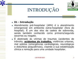 INTRODUÇÃO

   01 - Introdução
   Atendimento pré-hospitalar (APH) é o atendimento
    emergencial em ambiente extra-hospitalar (fora do
    hospital). É um dos elos da cadeia de sobrevida,
    sendo também conhecido como primeiro/segundo
    socorros ou resgate.
   É destinado ás vitimas de traumas (acidentes de
    trânsito, acidentes do trabalho, violências urbanas,
    mal súbitos (emergências cardiológicas, neurológicas
    e distúrbios psiquiátricos), visando a sua estabilização
    clínica e remoção para uma unidade hospitalar.


                       LBP PORFIRIO                        3
 