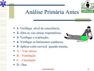 Análise Primária Antes

   1- Verifique nível de consciência;
   2- Abra as vias aéreas respiratórias;
   3- Verifique a respiração;
   4- Verifique os batimentos cardíacos;
   5- Aplicar colar cervical quando trauma.
   A – Vias aéreas
   B – Ventilação
   C – Circulação
   D - Dea
                       LBP PORFIRIO            31
 