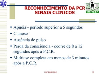 RECONHECIMENTO DA PCR
          SINAIS CLÍNICOS


 Apnéia - período superior a 5 segundos
 Cianose
 Ausência de pulso
 Perda da consciência - ocorre de 8 a 12
  segundos após a P.C.R.
 Midríase completa em menos de 3 minutos
  após a P.C.R.
                 LBP PORFIRIO               32
 