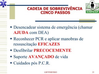 CADEIA DE SOBREVIVÊNCIA
              CINCO PASSOS


 Desencadear sistema de emergência (chamar
  AJUDA com DEA)
 Reconhecer PCR e aplicar manobras de
  ressuscitação EFICAZES
 Desfibrilar PRECOCEMENTE
 Suporte AVANÇADO de vida
 Cuidados pós P.C.R.
                 LBP PORFIRIO             33
 
