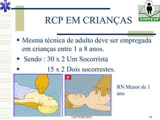 RCP EM CRIANÇAS
 Mesma técnica de adulto deve ser empregada
  em crianças entre 1 a 8 anos.
 Sendo : 30 x 2 Um Socorrista
         15 x 2 Dois socorrestes.

                                 RN Menor de 1
                                 ano



                  LBP PORFIRIO               38
 