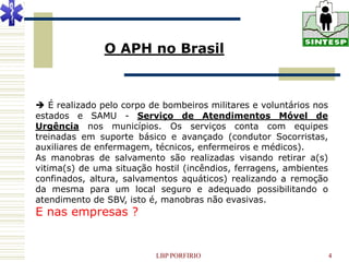 O APH no Brasil



 É realizado pelo corpo de bombeiros militares e voluntários nos
estados e SAMU - Serviço de Atendimentos Móvel de
Urgência nos municípios. Os serviços conta com equipes
treinadas em suporte básico e avançado (condutor Socorristas,
auxiliares de enfermagem, técnicos, enfermeiros e médicos).
As manobras de salvamento são realizadas visando retirar a(s)
vitima(s) de uma situação hostil (incêndios, ferragens, ambientes
confinados, altura, salvamentos aquáticos) realizando a remoção
da mesma para um local seguro e adequado possibilitando o
atendimento de SBV, isto é, manobras não evasivas.
E nas empresas ?


                          LBP PORFIRIO                              4
 