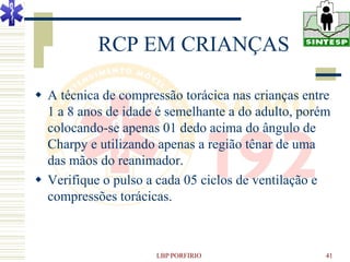 RCP EM CRIANÇAS

 A técnica de compressão torácica nas crianças entre
  1 a 8 anos de idade é semelhante a do adulto, porém
  colocando-se apenas 01 dedo acima do ângulo de
  Charpy e utilizando apenas a região tênar de uma
  das mãos do reanimador.
 Verifique o pulso a cada 05 ciclos de ventilação e
  compressões torácicas.



                     LBP PORFIRIO                   41
 