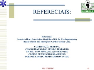 REFERECIAIS:



                          Referência:
American Heart Association. Guidelines 2010 for Cardiopulmonary
      Ressuscitation and Emergency Cardiovascular Care.

                CONTITUIÇÃO FEDERAL
        CONSOLIDAÇÃO DAS LEIS DO TRABALHO
         NR 06 E 07 DA PORTARIA 3214/78 DO MTE
           CODIGO DE TRÂNSITO BRASILEIRO
        PORTARIA 2048 DO MINISTERIO DA SAUDE




                          LBP PORFIRIO                            49
 