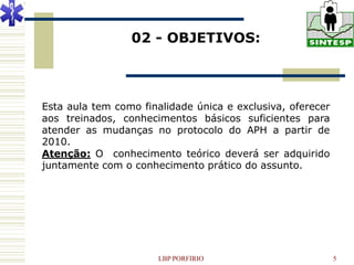 02 - OBJETIVOS:



Esta aula tem como finalidade única e exclusiva, oferecer
aos treinados, conhecimentos básicos suficientes para
atender as mudanças no protocolo do APH a partir de
2010.
Atenção: O conhecimento teórico deverá ser adquirido
juntamente com o conhecimento prático do assunto.




                       LBP PORFIRIO                         5
 
