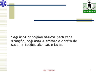 Seguir os princípios básicos para cada
situação, seguindo o protocolo dentro de
suas limitações técnicas e legais;




                   LBP PORFIRIO            7
 