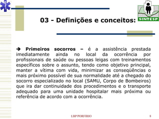 03 - Definições e conceitos:



 Primeiros socorros – é a assistência prestada
imediatamente ainda no local da ocorrência por
profissionais de saúde ou pessoas leigas com treinamentos
específicos sobre o assunto, tendo como objetivo principal,
manter a vítima com vida, minimizar as conseqüências o
mais próximo possível de sua normalidade até a chegado do
socorro especializado no local (SAMU, Corpo de Bombeiros)
que ira dar continuidade dos procedimentos e o transporte
adequado para uma unidade hospitalar mais próxima ou
referência de acordo com a ocorrência.



                        LBP PORFIRIO                      8
 