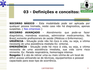 03 - Definições e conceitos:


SOCORRO BÁSICO - Esta modalidade pode ser aplicada por
qualquer pessoa treinada, neste caso não há diagnostico, apenas
suspeitas. ( Nas empresas )
SOCORRO AVANÇADO - Atendimento que pode-se fazer
diagnóstico, manobras evasivas, administrar medicamentos. No
Brasil somente profissionais de saúde (Médicos e Enfermeiros).
URGÊNCIA - Situação onde não há risco à vida, ou seja, a vitima
necessita de uma assistência mediata Ex: entorse.
EMERGÊNCIA - Situação onde há risco á vida, ou seja, a vitima
necessita de uma assistência imediata, sua vida corre risco
iminente. Ex: Parada respiratória, hemorragia intensa.
Resgate: É o ato de retirar uma ou mais vitima de um local de
difícil acesso utilizando-se de técnicas, equipamentos e pessoal
capacitado para esse tipo de ocorrência.


                         LBP PORFIRIO                         9
 