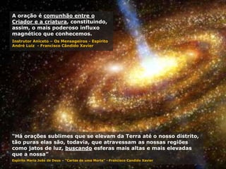 “Há orações sublimes que se elevam da Terra até o nosso distrito,
tão puras elas são, todavia, que atravessam as nossas regiões
como jatos de luz, buscando esferas mais altas e mais elevadas
que a nossa”
Espírito Maria João de Deus – "Cartas de uma Morta“ - Francisco Candido Xavier
A oração é comunhão entre o
Criador e a criatura, constituindo,
assim, o mais poderoso influxo
magnético que conhecemos.
Instrutor Aniceto – Os Mensageiros - Espírito
André Luiz - Francisco Cândido Xavier
 