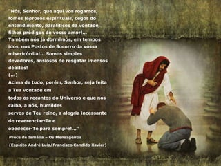 “Nós, Senhor, que aqui vos rogamos,
fomos leprosos espirituais, cegos do
entendimento, paralíticos da vontade,
filhos pródigos do vosso amor!...
Também nós já dormimos, em tempos
idos, nos Postos de Socorro da vossa
misericórdia!... Somos simples
devedores, ansiosos de resgatar imensos
débitos!
(...)
Acima de tudo, porém, Senhor, seja feita
a Tua vontade em
todos os recantos do Universo e que nos
caiba, a nós, humildes
servos de Teu reino, a alegria incessante
de reverenciar-Te e
obedecer-Te para sempre!...”
Prece de Ismália – Os Mensageiros
(Espírito André Luiz/Francisco Candido Xavier)
 