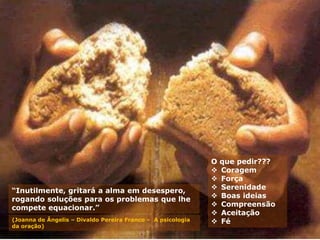 “Inutilmente, gritará a alma em desespero,
rogando soluções para os problemas que lhe
compete equacionar.”
(Joanna de Ângelis – Divaldo Pereira Franco – A psicologia
da oração)
O que pedir???
 Coragem
 Força
 Serenidade
 Boas ideias
 Compreensão
 Aceitação
 Fé
 