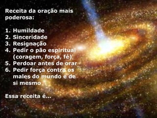 Receita da oração mais
poderosa:
1. Humildade
2. Sinceridade
3. Resignação
4. Pedir o pão espiritual
(coragem, força, fé)
5. Perdoar antes de orar
6. Pedir força contra os
males do mundo e de
si mesmo
Essa receita é...
 