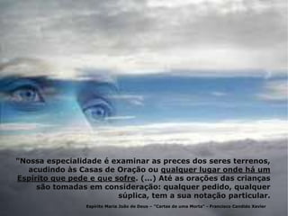 "Nossa especialidade é examinar as preces dos seres terrenos,
acudindo às Casas de Oração ou qualquer lugar onde há um
Espírito que pede e que sofre. (...) Até as orações das crianças
são tomadas em consideração: qualquer pedido, qualquer
súplica, tem a sua notação particular.
Espírito Maria João de Deus – "Cartas de uma Morta“ - Francisco Candido Xavier
 
