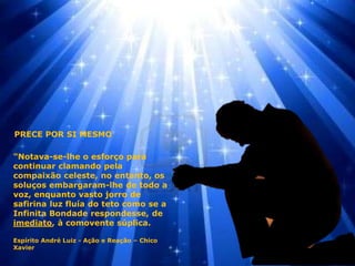 "Notava-se-lhe o esforço para
continuar clamando pela
compaixão celeste, no entanto, os
soluços embargaram-lhe de todo a
voz, enquanto vasto jorro de
safirina luz fluía do teto como se a
Infinita Bondade respondesse, de
imediato, à comovente súplica.
Espírito André Luiz - Ação e Reação – Chico
Xavier
PRECE POR SI MESMO
 
