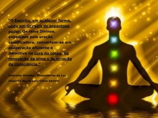 “O Espírito, em qualquer forma,
pode emitir raios de espantoso
poder. Os raios Divinos,
expedidos pela oração
santificadora, convertem-se em
cooperação eficiente e
definitiva na cura do corpo, na
renovação da alma e iluminação
da consciência.”
Instrutor Aniceto - Missionários da Luz
(Espírito André Luiz/Chico Xavier)
 