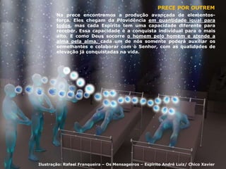 PRECE POR OUTREM
Na prece encontramos a produção avançada de elementos-
força. Eles chegam da Providência em quantidade igual para
todos, mas cada Espírito tem uma capacidade diferente para
receber. Essa capacidade é a conquista individual para o mais
alto. E como Deus socorre o homem pelo homem e atende a
alma pela alma, cada um de nós somente poderá auxiliar os
semelhantes e colaborar com o Senhor, com as qualidades de
elevação já conquistadas na vida.
Ilustração: Rafael Franqueira – Os Mensageiros – Espírito André Luiz/ Chico Xavier
 