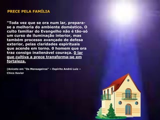 "Toda vez que se ora num lar, prepara-
se a melhoria do ambiente doméstico. O
culto familiar do Evangelho não é tão-só
um curso de iluminação interior, mas
também processo avançado de defesa
exterior, pelas claridades espirituais
que acende em torno. 0 homem que ora
traz consigo inalienável couraça. 0 lar
que cultiva a prece transforma-se em
fortaleza.
(Aniceto em "Os Mensageiros“ – Espírito André Luiz –
Chico Xavier
PRECE PELA FAMÍLIA
 