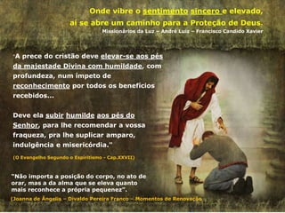 "A prece do cristão deve elevar-se aos pés
da majestade Divina com humildade, com
profundeza, num ímpeto de
reconhecimento por todos os benefícios
recebidos...
Deve ela subir humilde aos pés do
Senhor, para lhe recomendar a vossa
fraqueza, pra lhe suplicar amparo,
indulgência e misericórdia."
(O Evangelho Segundo o Espiritismo - Cap.XXVII)
Onde vibre o sentimento sincero e elevado,
aí se abre um caminho para a Proteção de Deus.
Missionários da Luz – André Luiz – Francisco Candido Xavier
“Não importa a posição do corpo, no ato de
orar, mas a da alma que se eleva quanto
mais reconhece a própria pequenez”.
(Joanna de Ângelis – Divaldo Pereira Franco – Momentos de Renovação
 