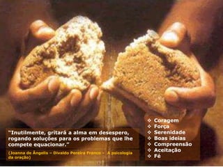 “Inutilmente, gritará a alma em desespero,
rogando soluções para os problemas que lhe
compete equacionar.”
(Joanna de Ângelis – Divaldo Pereira Franco – A psicologia
da oração)
 Coragem
 Força
 Serenidade
 Boas ideias
 Compreensão
 Aceitação
 Fé
 