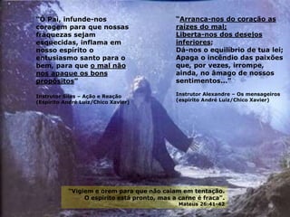“Arranca-nos do coração as
raízes do mal;
Liberta-nos dos desejos
inferiores;
Dá-nos o equilíbrio de tua lei;
Apaga o incêndio das paixões
que, por vezes, irrompe,
ainda, no âmago de nossos
sentimentos...”
Instrutor Alexandre – Os mensageiros
(espírito André Luiz/Chico Xavier)
“Ó Pai, infunde-nos
coragem para que nossas
fraquezas sejam
esquecidas, inflama em
nosso espírito o
entusiasmo santo para o
bem, para que o mal não
nos apague os bons
propósitos”
Instrutor Silas – Ação e Reação
(Espírito André Luiz/Chico Xavier)
“Vigiem e orem para que não caiam em tentação.
O espírito está pronto, mas a carne é fraca".
Mateus 26:41-42
 