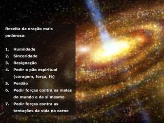 Receita da oração mais
poderosa:
1. Humildade
2. Sinceridade
3. Resignação
4. Pedir o pão espiritual
(coragem, força, fé)
5. Perdão
6. Pedir forças contra os males
do mundo e de si mesmo
7. Pedir forças contra as
tentações da vida na carne
 