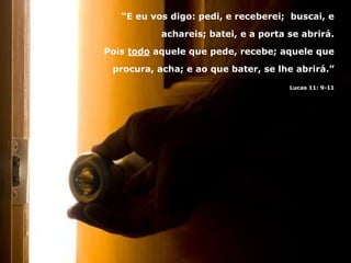 “E eu vos digo: pedi, e receberei; buscai, e
achareis; batei, e a porta se abrirá.
Pois todo aquele que pede, recebe; aquele que
procura, acha; e ao que bater, se lhe abrirá.”
Lucas 11: 9-11
 