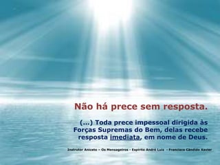 Não há prece sem resposta.
(...) Toda prece impessoal dirigida às
Forças Supremas do Bem, delas recebe
resposta imediata, em nome de Deus.
Instrutor Aniceto – Os Mensageiros - Espírito André Luiz - Francisco Cândido Xavier
 